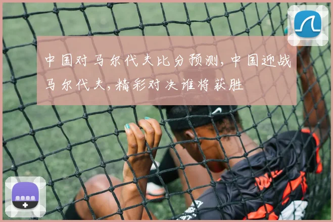 中国对马尔代夫比分预测,中国迎战马尔代夫,精彩对决谁将获胜